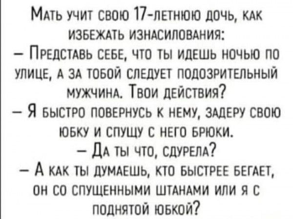 МАть УчИт СВОЮ 17 ЛЕТНЮЮ ДОЧЬ КАК ИЗБЕЖАТЬ ИЗНАСИЛОВАНИЯ ПРЕДСТАВЬ СЕБЕ ЧТО ТЫ ИДЕШЬ НОЧЬЮ ПО УЛИЦЕ А ЗА ТОБОЙ СЛЕДУЕТ ПОДОЗРИТЕЛЬНЫЙ МУЖЧИНА ТВоОИ ДЕЙСТВИЯ Я БЫсТРО ПОВЕРНУСЬ К НЕМУ ЗАДЕРУ СВОЮ ЮБКУ И СПУЩУ С НЕГО БРЮКИ ДАты что СДУРЕЛА А кАк тЫ ДУМАЕШЬ КТО БЫСТРЕЕ БЕГАЕТ ОН СО СПУЩЕННЫМИ ШТАНАМИ ИЛИ Я С ПОДНЯТОЙ ЮБКОЙ