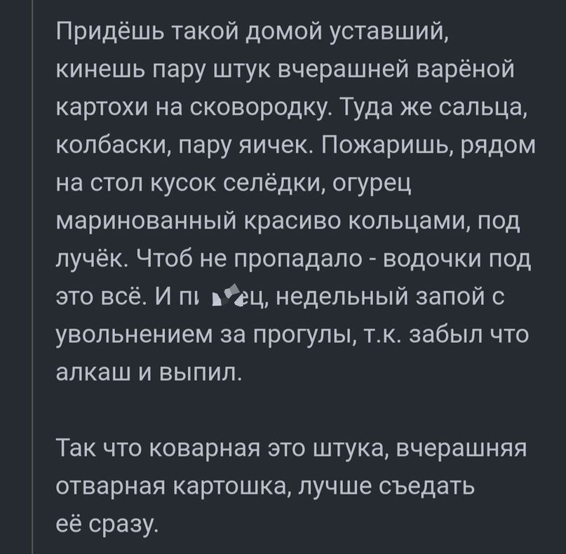 Придёшь такой домой уставший кинешь пару штук вчерашней варёной картохи на сковородку Туда же сальца колбаски пару яичек Пожаришь рядом на стол кусок селёдки огурец маринованный красиво кольцами под лучёк Чтоб не пропадало водочки под это всё И пг вец недельный запой с увольнением за прогулы тк забыл что алкаш и выпил Так что коварная это штука вчерашняя отварная картошка лучше съедать её сразу