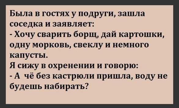 Была в гостях у подруги зашла соседка и заявляет Хочу сварить борщ дай картошки одну морковь свеклу и немного капусты Я сижу в охренении и говорю А чё без кастрюли пришла воду не будешь набирать