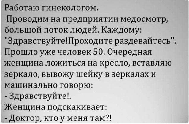 Работаю гинекологом Проводим на предприятии медосмотр большой поток людей Каждому ЗдравствуйтеПроходите раздевайтесь Прошло уже человек 50 Очередная женщина ложиться на кресло вставляю зеркало вывожу шейку в зеркалах и машинально говорю Здравствуйте Женщина подскакивает Доктор кто у меня там