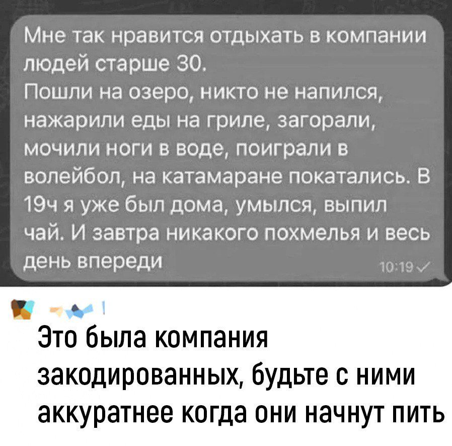 Мне так нравится отдыхать в компании людей старше 30 Пошли на озеро никто не напился нажарили еды на гриле загорали мочили ноги в воде поиграли в волейбол на катамаране покатались В 19ч я уже был дома умылся выпил чай И завтра никакого похмелья и весь день впереди Это была компания закодированных будьте с ними аккуратнее когда они начнут пить