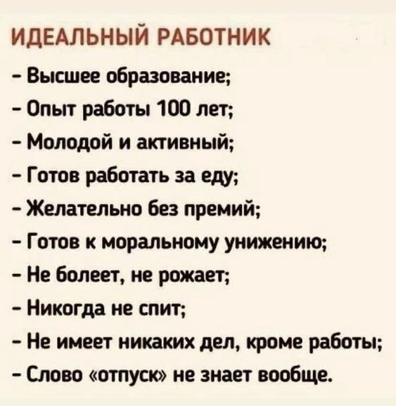 ИДЕАЛЬНЫЙ РАБОТНИК Высшее образование Опыт работы 100 лет Молодой и активный Готов работать за еду Желательно без премий Готов к моральному унижению Не болеет не рожает Никогда не спит Не имеет никаких дел кроме работы Слово отпуск не знает вообще