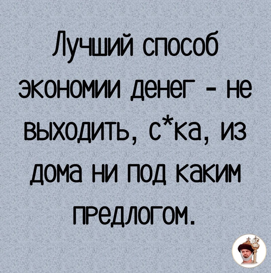 Лучший способ экономии денег не выходить ска из дома ни под каким ПРедЛОГОМ 21