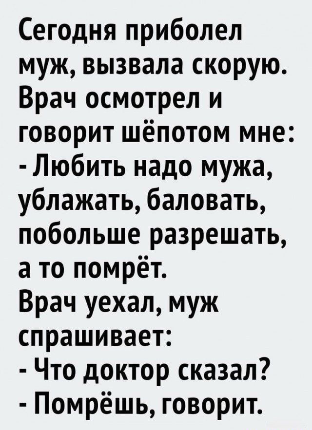 Сегодня приболел муж вызвала скорую Врач осмотрел и говорит шёпотом мне Любить надо мужа ублажать баловать побольше разрешать а то помрёт Врач уехал муж спрашивает Что доктор сказал Помрёшь говорит