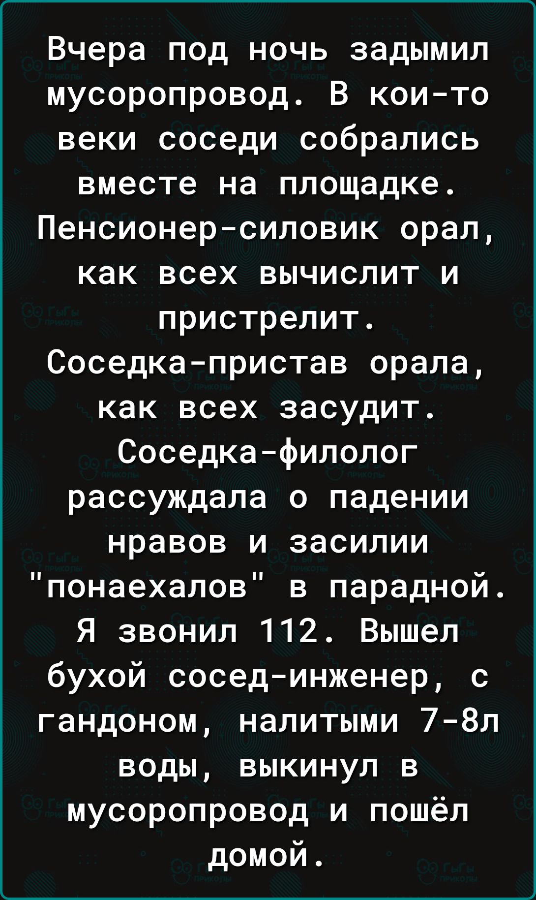 Вчера под ночь задымил мусоропровод В кои то веки соседи собрались вместе на площадке Пенсионер силовик орал как всех вычислит и пристрелит Соседка пристав орала как всех засудит Соседка филолог рассуждала о падении нравов и засилии понаехалов в парадной Я звонил 112 Вышел бухой сосед инженер с гандоном налитыми 7 8ёл воды выкинул в мусоропровод и пошёл домой