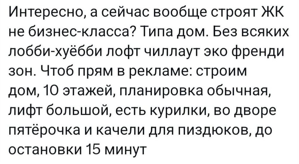 Интересно а сейчас вообще строят ЖК не бизнес класса Типа дом Без всяких лобби хуёбби лофт чиллаут эко френди зон Чтоб прям в рекламе строим дом 10 этажей планировка обычная лифт большой есть курилки во дворе пятёрочка и качели для пиздюков до остановки 15 минут