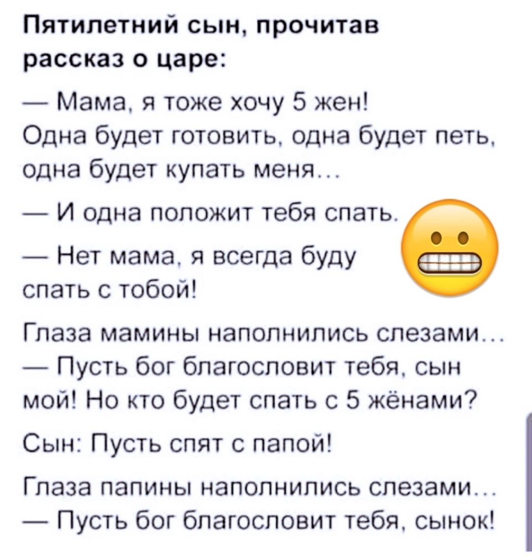 Пятилетний сын прочитав рассказ о царе Мама я тоже хочу 5 жен Одна будет готовить одна будет петь одна будет купать меня И одна положит тебя спать Нет мама я всегда буду спать с тобой Глаза мамины наполнились слезами Пусть бог благословит тебя сын мой Но кто будет спать с 5 жёнами Сын Пусть спят с папой Глаза папины наполнились слезами Пусть бог благословит тебя сынок