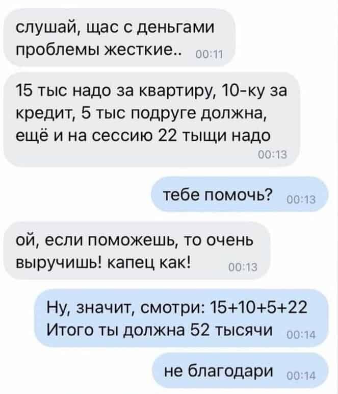 слушай щас с деньгами проблемы жесткие 0011 15 тыс надо за квартиру 10 ку за кредит 5 тыс подруге должна ещё и на сессию 22 тыщи надо тебе помочь оо1з ой если поможешь то очень выручишь капец как д Ну значит смотри 1510522 Итого ты должна 52 тысячи о014 не благодари оо