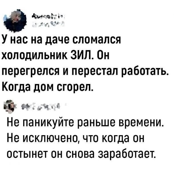 о У нас на даче сломался холодильник ЗИЛ Он перегрелся и перестал работать Когда дом сгорел РО Не паникуйте раньше времени Не исключено что когда он остынет он снова заработает