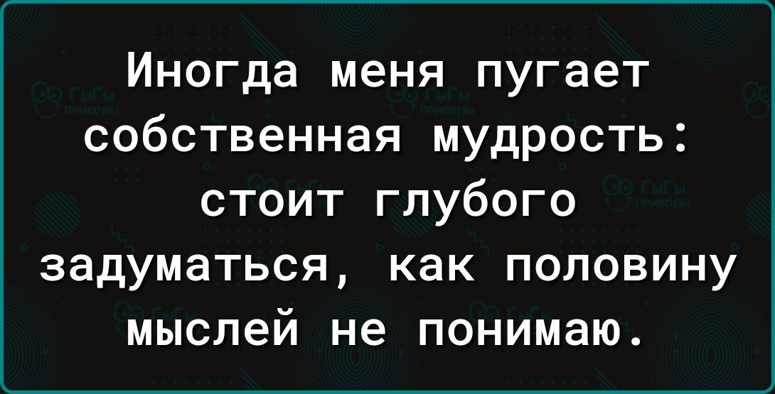 Иногда меня пугает собственная мудрость стоит глубого задуматься как половину мыслей не понимаю