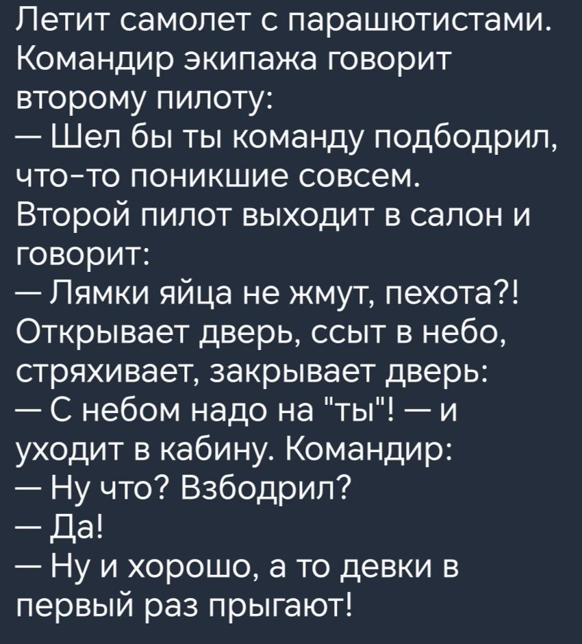 Летит самолет с парашютистами Командир экипажа говорит второму пилоту Шел бы ты команду подбодрил что то поникшие совсем Второй пилот выходит в салон и говорит Лямки яйца не жмут пехота Открывает дверь ссыт в небо стряхивает закрывает дверь С небом надо на ты и уходит в кабину Командир Ну что Взбодрил Да Ну и хорошо а то девки в первый раз прыгают