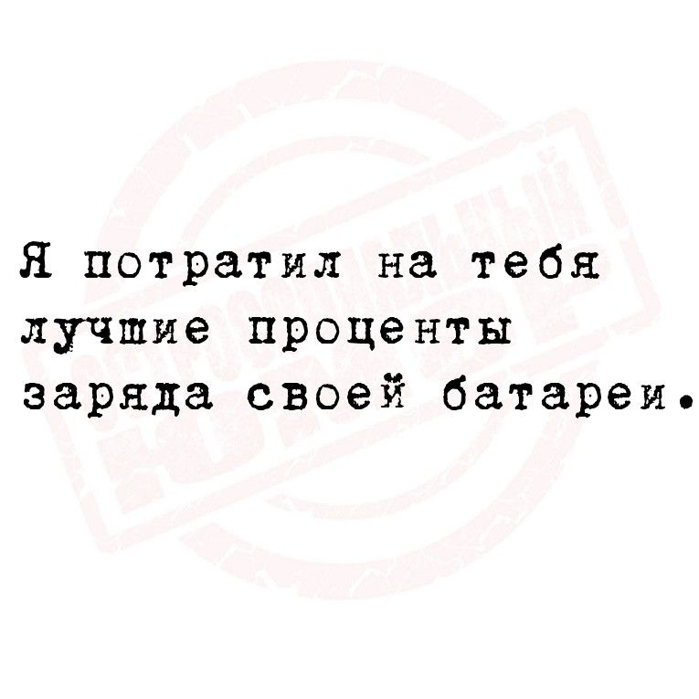 Я потратил на тебя лучшие проценты заряда своей батареие