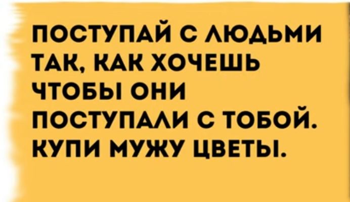 ПОСТУПАЙ С ЛЮДЬМИ ТАК КАК ХОЧЕШЬ ЧТОБЫ ОНИ ПОСТУПАЛИ С ТОБОЙ КУПИ МУЖУ ЦВЕТЫ