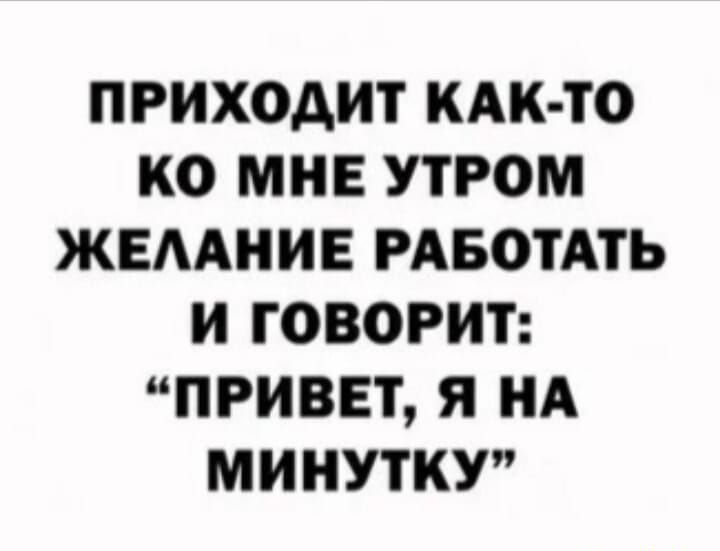 ПРИХОДИТ КАК ТО КО МНЕ УТРОМ ЖЕЛАНИЕ РАБОТАТЬ И ГОВОРИТ ПРИВЕТ Я НА МИНУТКУ