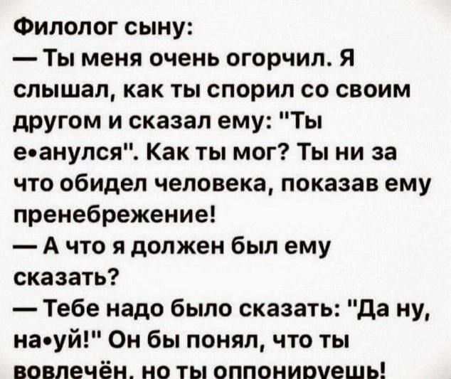 Филолог сыну Ты меня очень огорчил Я слышал как ты спорил со своим другом и сказал ему Ты еанулся Как ты мог Ты ни за что обидел человека показав ему пренебрежение Ачто я должен был ему сказать Тебе надо было сказать Да ну наеуй Он бы понял что ты вовлечён_ но ты оппонирмешь
