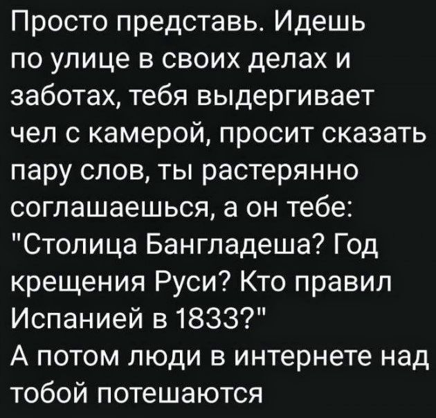 Просто представь Идешь по улице в своих делах и заботах тебя выдергивает чел с камерой просит сказать пару слов ты растерянно соглашаешься а он тебе Столица Бангладеша Год крещения Руси Кто правил Испанией в 1833 А потом люди в интернете над тобой потешаются