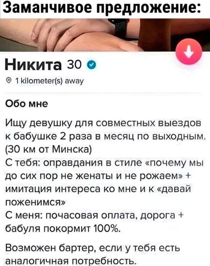 Заманчивое предложени Никита 30 1Котеег5 амуау Обо мне Ищу девушку для совместных выездов к бабушке 2 раза в месяц по выходным 30 км от Минска С тебя оправдания в стиле почему мы до сих пор не женаты и не рожаем имитация интереса ко мне и к давай поженимся С меня почасовая оплата дорога бабуля покормит 100 Возможен бартер если у тебя есть аналогичная потребность