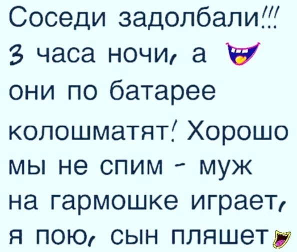 Соседи задолбали 2 часа ночи а Х они по батарее колошматят Хорошо мы не спим муж на гармошке играет я пою сын пляшет