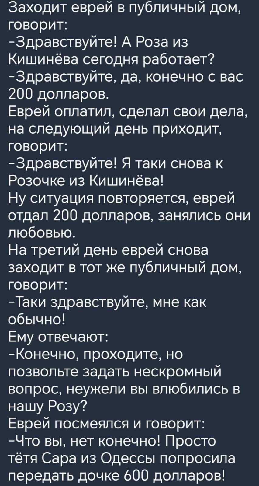 Заходит еврей в публичный дом говорит Здравствуйте А Роза из Кишинёва сегодня работает Здравствуйте да конечно с вас 200 долларов Еврей оплатил сделал свои дела на следующий день приходит ке 1е о я Здравствуйте Я таки снова к Розочке из Кишинёва Ну ситуация повторяется еврей отдал 200 долларов занялись они любовью На третий день еврей снова заходит в тот же публичный дом говорит Таки здравствуйте 