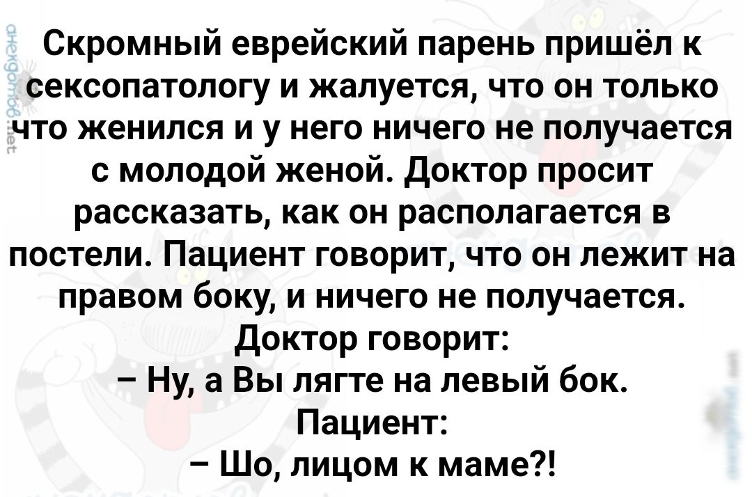 Скромный еврейский парень пришёл к сексопатологу и жалуется что он только что женился и у него ничего не получается с молодой женой Доктор просит рассказать как он располагается в постели Пациент говорит что он лежит на правом боку и ничего не получается Доктор говорит Ну а Вы лягте на левый бок Пациент Шо лицом к маме