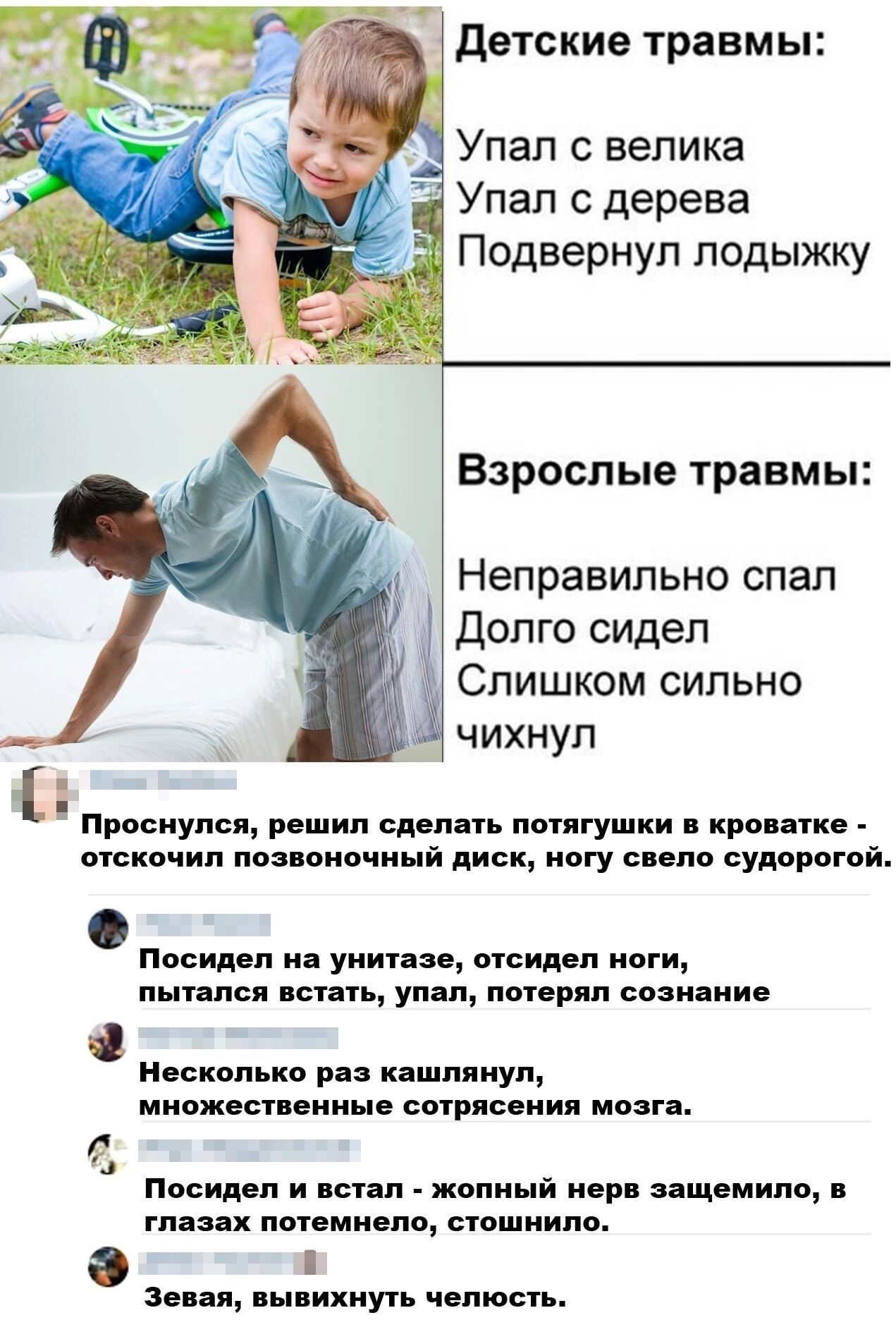 Детские травмы Упал с велика Упал с дерева Подвернул лодыжку Взрослые травмы Неправильно спал Долго сидел Слишком сильно чихнул Проснулся решил сделать потягушки в кроватке отскочил позвоночный диск ногу свело судорогой Посидел на унитазе отсидел ноги пытался встать упал потерял сознание Несколько раз кашлянул множественные сотрясения мозга Посидел и встал жопный нерв защемило в глазах потемнело с