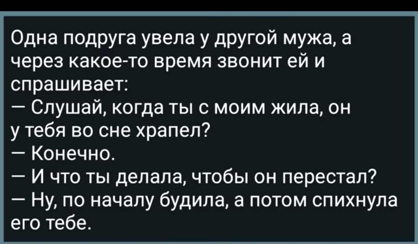 Одна подруга увела у другой мужа а через какое то время звонит ей и спрашивает Слушай когда ты с моим жила он у тебя во сне храпел Конечно И что ты делала чтобы он перестал Ну по началу будила а потом спихнула его тебе
