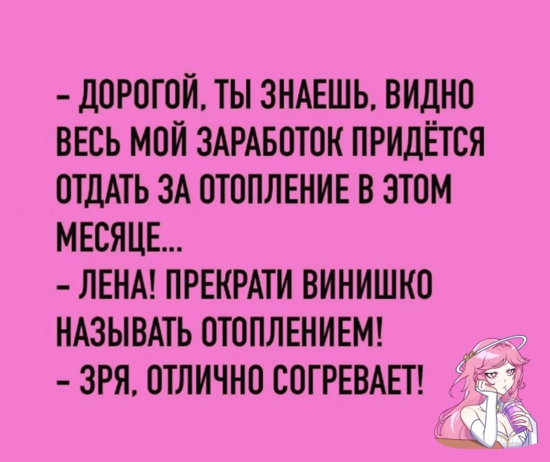 ДОРОГОЙ ТЫ ЗНАЕШЬ ВИДНО ВЕСЬ МОЙ ЗАРАБОТОК ПРИДЁТСЯ ОТДАТЬ ЗА ОТОПЛЕНИЕ В ЭТОМ МЕСЯЦЕ ЛЕНА ПРЕКРАТИ ВИНИШКО НАЗЫВАТЬ ОТОПЛЕНИЕМ ЗРЯ ОТЛИЧНО СОГРЕВАЕТ