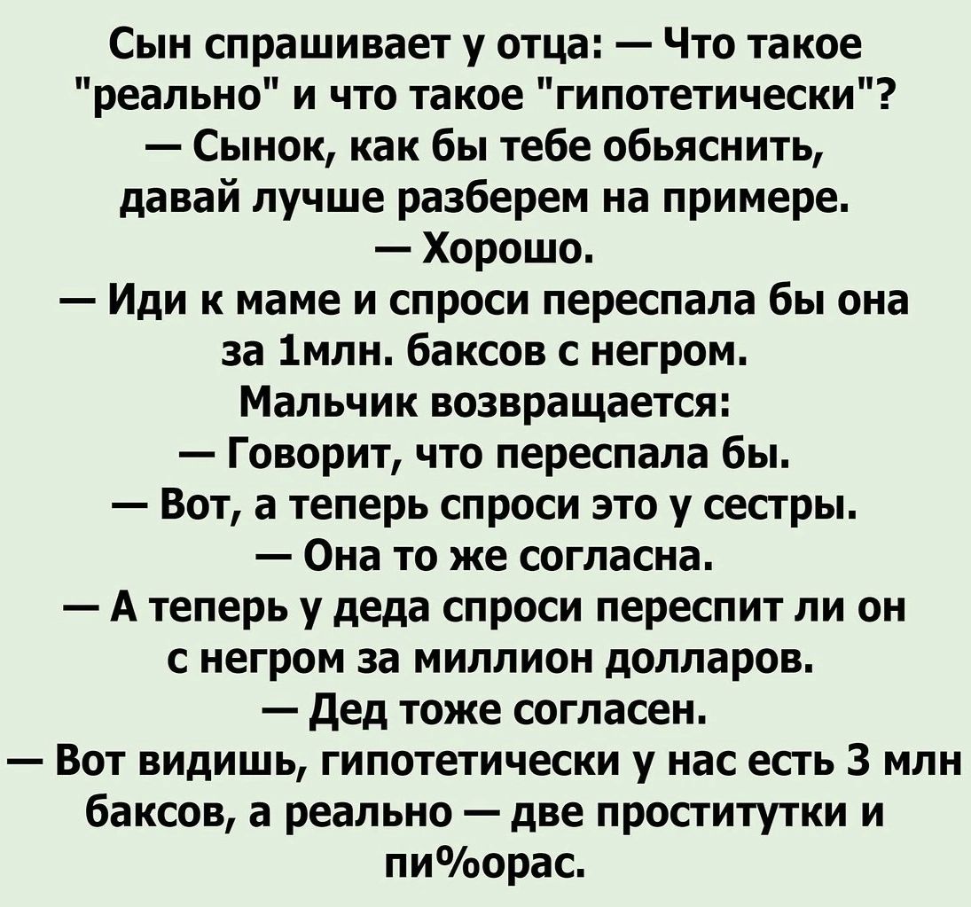 Сын спрашивает у отца Что такое реально и что такое гипотетически Сынок как бы тебе обьяснить давай лучше разберем на примере Хорошо Иди к маме и спроси переспала бы она за 1млн баксов с негром Мальчик возвращается Говорит что переспала бы Вот а теперь спроси это у сестры Она то же согласна Атеперь у деда спроси переспит ли он снегром за миллион долларов Дед тоже согласен Вот видишь гипотетически 