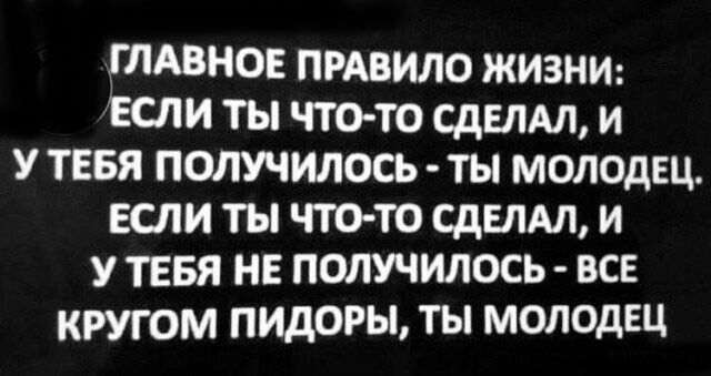 ГЛАВНОЕ ПРАВИЛО ЖИЗНИ ЕСЛИ ТЫ ЧТО ТО СДЕЛАЛ И У ТЕБЯ ПОЛУЧИЛОСЬ ТЫ МОЛОДЕЦ ЕСЛИ ТЫ ЧТО ТО СДЕЛАЛ И У ТЕБЯ НЕ ПОЛУЧИЛОСЬ ВСЕ КРУГОМ ПИДОРЫ ТЫ МОЛОДЕЦ