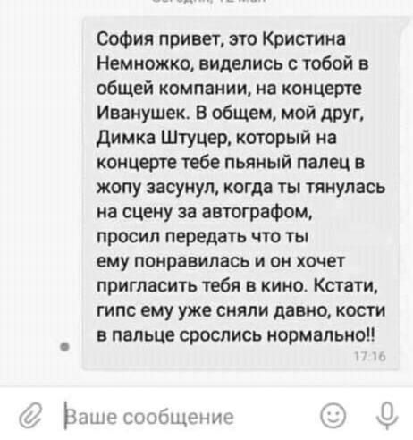 София привет это Кристина Немножко виделись с тобой в общей компании на концерте Иванушек В общем мой друг Димка Штуцер который на концерте тебе пьяный палец в жопу засунул когда ты тянулась на сцену за автографом просил передать что ты ему понравилась и он хочет пригласить тебя в кино Кстати гипс ему уже сняли давно кости в пальце срослись нормально сообщение