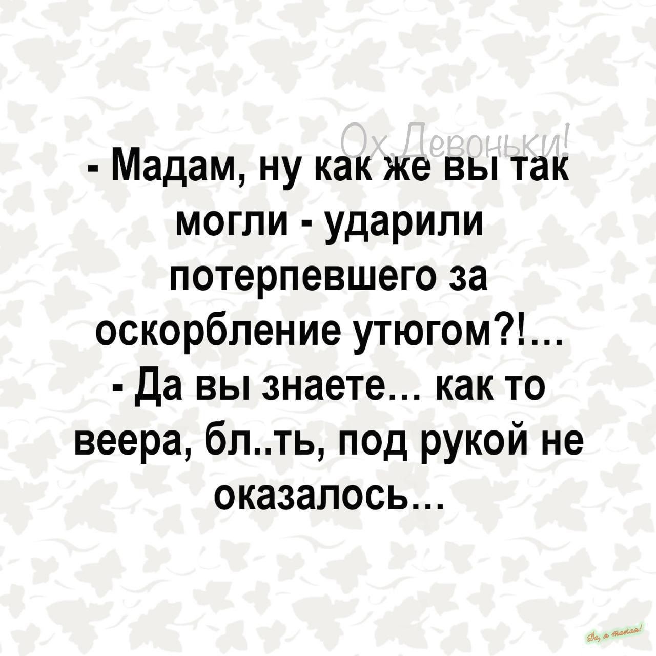 Мадам ну как же вы так могли ударили потерпевшего за оскорбление утюгом Да вы знаете как то веера блть под рукой не оказалось