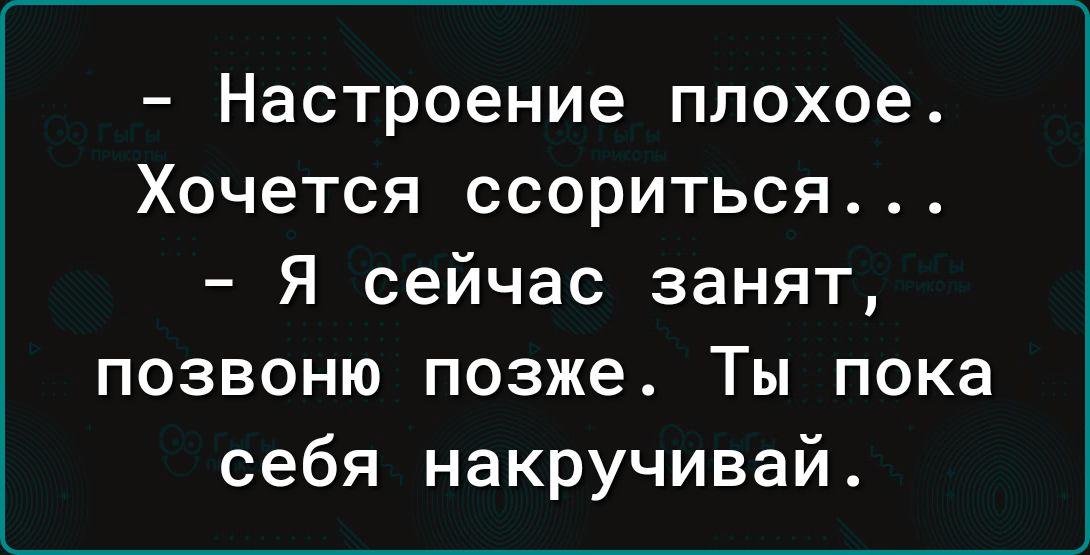 Настроение плохое Хочется ссориться Я сейчас занят позвоню позже Ты пока себя накручивай