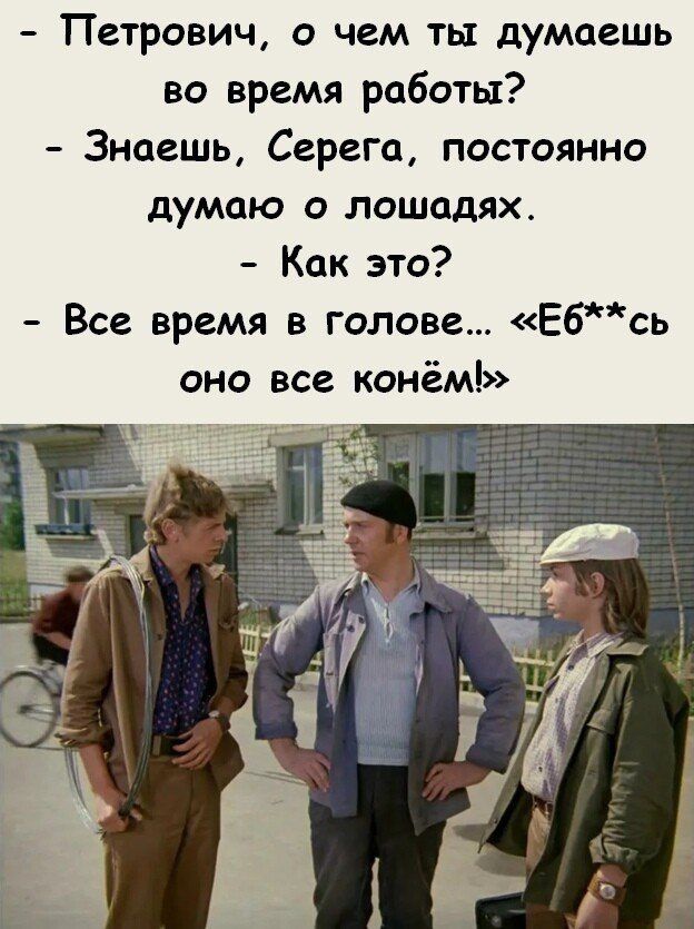 Петрович о чем ты думаешь во время работы Знаешь Серега постоянно думаю о лошодях Как это Все время в голове Ебсь оно все конёмЪ 1