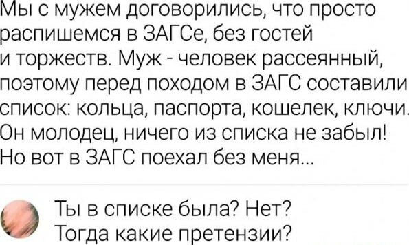 Мы с мужем договорились что просто распишемся в ЗАГСе без гостей и торжеств Муж человек рассеянный поэтому перед походом в ЗАГС составили список кольца паспорта кошелек ключи Он молодец ничего из списка не забыл Но вот в ЗАГС поехал без меня Ты в списке была Нет Тогда какие претензии