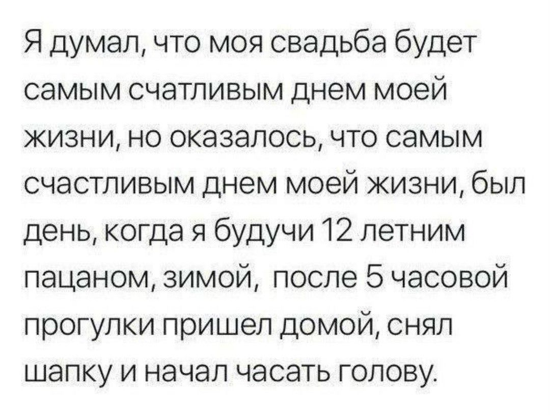 Я думал что моя свадьба будет самым счатливым днем моей жизни но оказалось что самым счастливым днем моей жизни был день когда я будучи 12 летним пацаном зимой после 5 часовой прогулки пришел домой снял шапку и начал часать голову