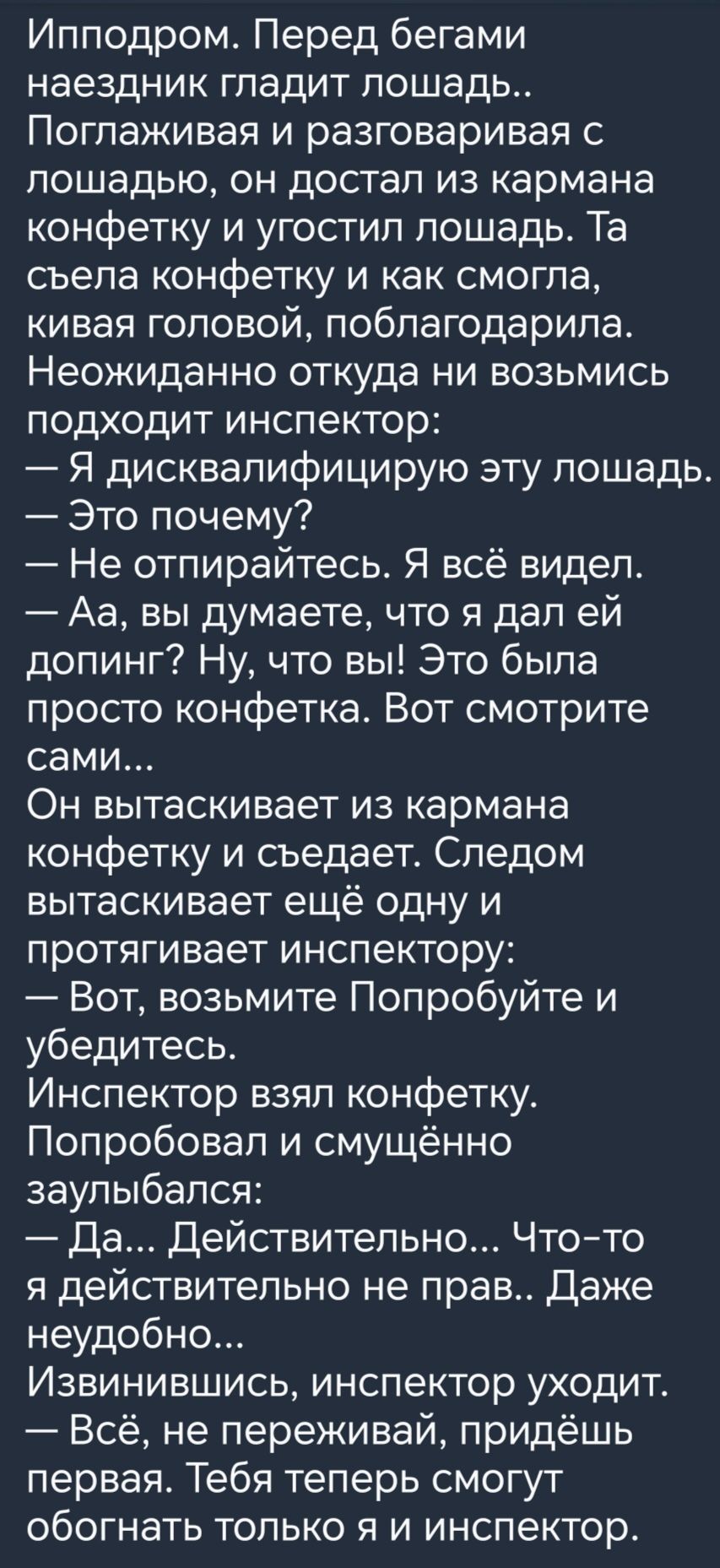 Ипподром Перед бегами наездник гладит лошад ь Поглаживая и разговаривая с лошадью он достал из кармана конфетку и угостил лошадь Та съела конфетку и как смогла кивая головой поблагодарила Неожиданно откуда ни возьмись подходит инспектор Я дисквалифицирую эту лошадь Это почему Не отпирайтесь Я всё видел Аа вы думаете что я дал ей допинг Ну что вы Это была просто конфетка Вот смотрите сами Он вытаск