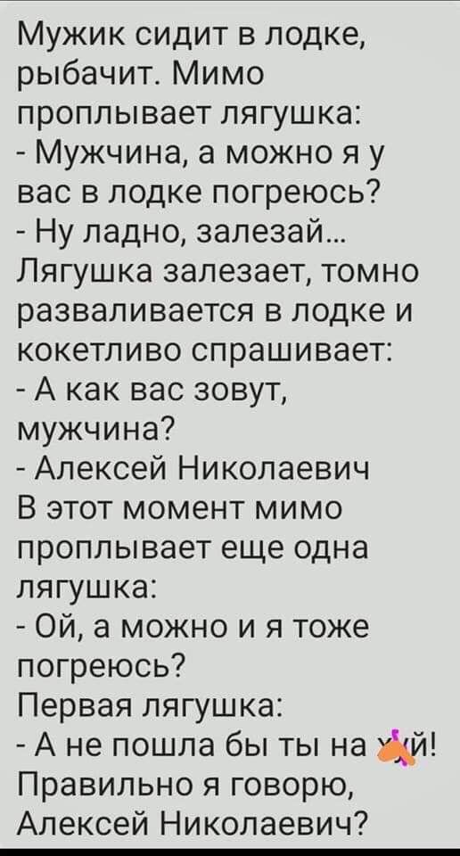 Мужик сидит в лодке рыбачит Мимо проплывает лягушка Мужчина а можно я у вас в лодке погреюсь Ну ладно залезай Лягушка залезает томно разваливается в лодке и кокетливо спрашивает А как вас зовут мужчина Алексей Николаевич В этот момент мимо проплывает еще одна лягушка Ой а можно и я тоже погреюсь Первая лягушка А не пошла бы ты на й Правильно я говорю Алексей Николаевич