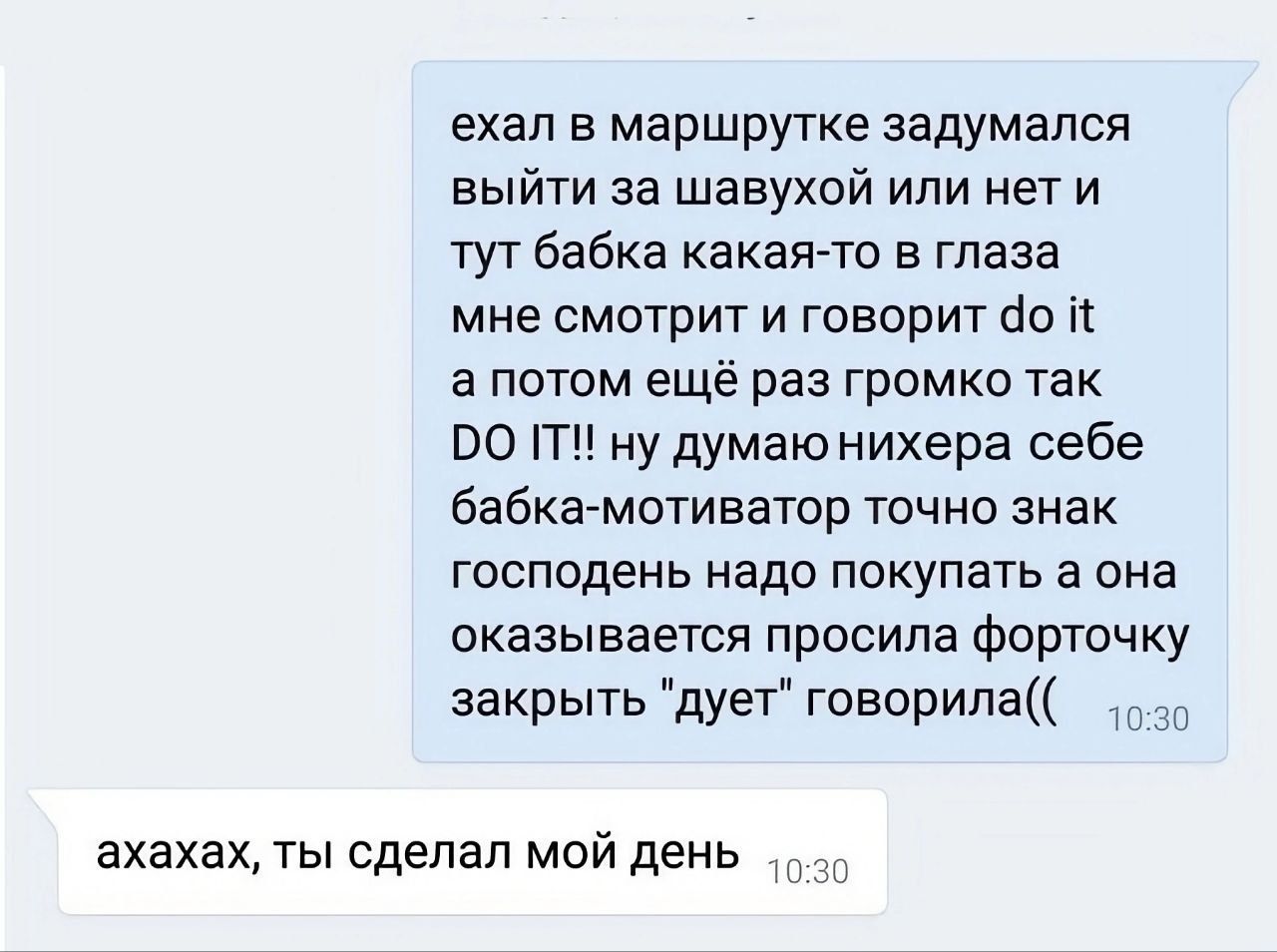 ехал в маршрутке задумался выйти за шавухой или нет и тут бабка какая то в глаза мне смотрит и говорит д0 а потом ещё раз громко так РО 1Т ну думаю нихера себе бабка мотиватор точно знак господень надо покупать а она оказывается просила форточку закрыть дует говорила о30 ахахах ты сделал мой день