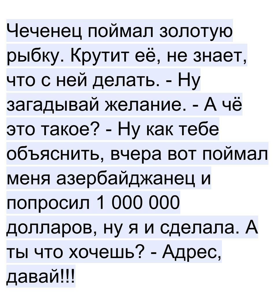 Чеченец поймал золотую рыбку Крутит её не знает что с ней делать Ну загадывай желание А чё это такое Ну как тебе объяснить вчера вот поймал меня азербайджанец и попросил 1 000 000 долларов ну я и сделала А ты что хочешь Адрес давай