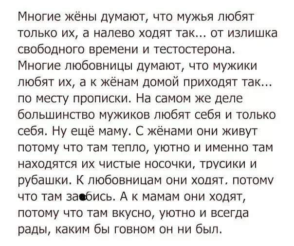 Многие жёны думают что мужья любят только их а налево ходят так от излишка свободного времени и тестостерона Многие любовницы думают что мужики любят их а к жёнам домой приходят так по месту прописки На самом же деле большинство мужиков любят себя и только себя Ну ещё маму С жёнами они живут потому что там тепло уютно и именно там находятся их чистые носочки трусики и рубашки К любовницам они ходя