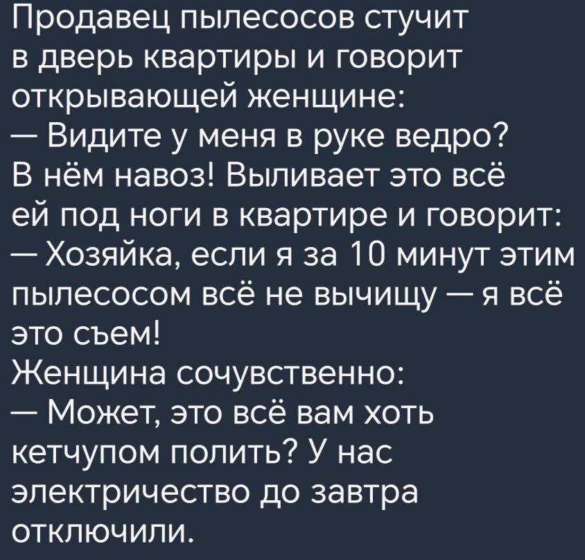 Продавец пылесосов стучит в дверь квартиры и говорит открывающей женщине Видите у меня в руке ведро В нём навоз Выливает это всё ей под ноги в квартире и говорит Хозяйка если я за 10 минут этим пылесосом всё не вычищу я всё это съем Женщина сочувственно Может это всё вам хоть кетчупом полить У нас электричество до завтра отключили