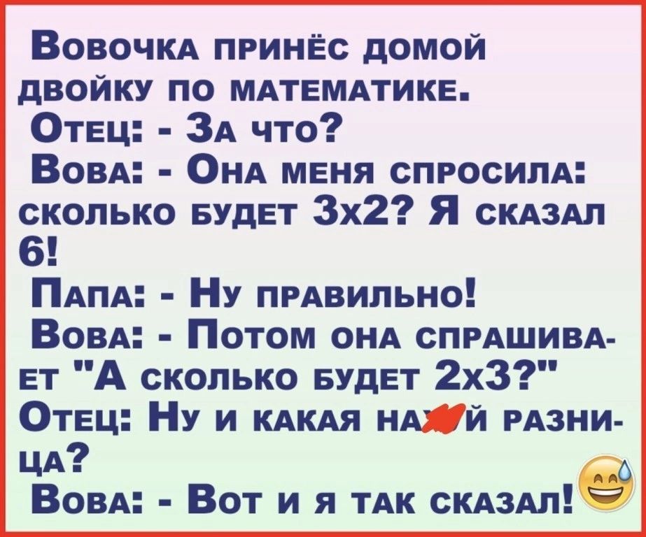 Вовочка пРИНЁС ДОМОЙ ДВОЙКУ ПО МАТЕМАТИКЕ Отец За что Вовал ОнА МЕНЯ СПРОСИЛА СКОЛЬКО БУДЕТ Зх2 Я скАЗАЛ 6 ПаПА Ну пРАВИЛЬНО Вовал Потом онА СПРАШИВА ЕТ А сколько БУДЕТ 2х3 Отец НУ и кАКАЯ НАЖИЙ РАЗНИ цА Вова Вот и Я тТАК скдздле