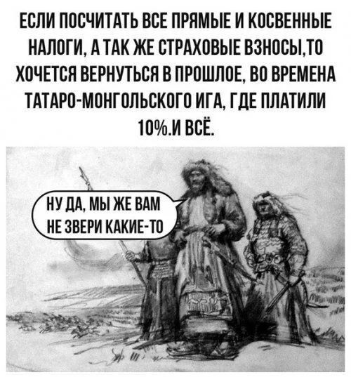 ЕСЛИ ПОСЧИТАТЬ ВСЕ ПРЯМЫЕ И КОСВЕННЫЕ НАЛОГИ АТАК ЖЕ СТРАХОВЫЕ ВЗНОСЫТО ХОЧЕТСЯ ВЕРНУТЬСЯ В ПРОШЛОЕ ВО ВРЕМЕНА ТАТАРО МОНГОЛЬСКОГО ИГА ГДЕ ПЛАТИЛИ 10И ВСЁ НУДА МЫ ЖЕ ВАМ НЕ ЗВЕРИ КАКИЕ с