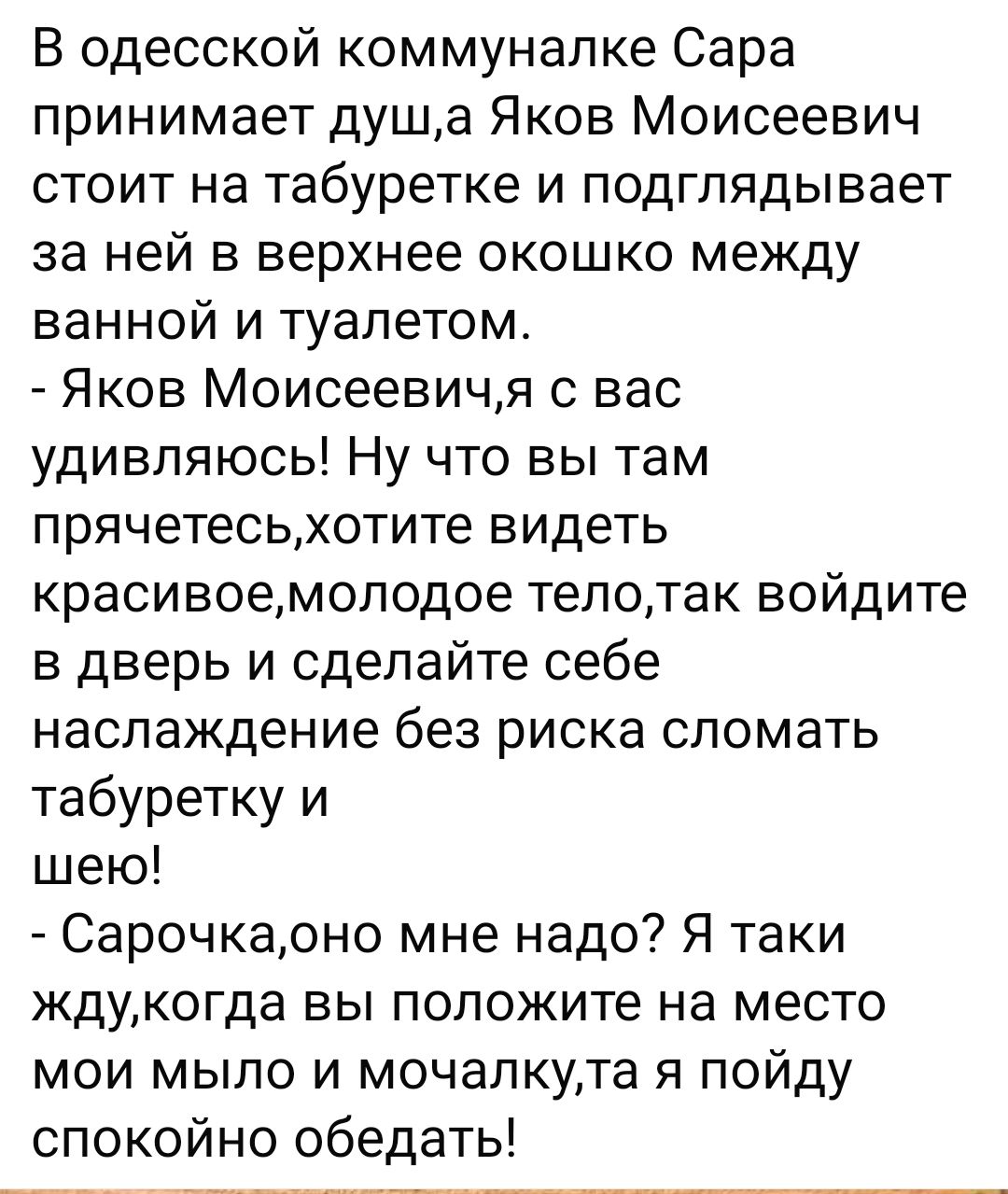 В одесской коммуналке Сара принимает душа Яков Моисеевич стоит на табуретке и подглядывает за ней в верхнее окошко между ванной и туалетом Яков Моисеевичя с вас удивляюсь Ну что вы там прячетесьхотите видеть красивоемолодое телотак войдите в дверь и сделайте себе наслаждение без риска сломать табуретку и шею Сарочкаоно мне надо Я таки ждукогда вы положите на место мои мыло и мочалкута я пойду спок