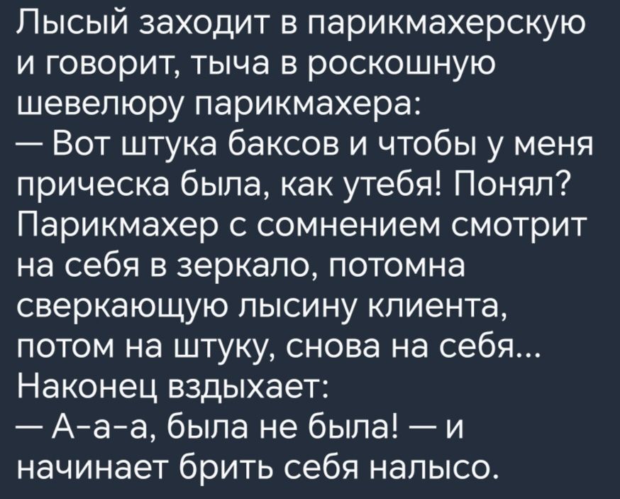 Лысый заходит в парикмахерскую и говорит тыча в роскошную шевелюру парикмахера Вот штука баксов и чтобы у меня прическа была как утебя Понял Парикмахер с сомнением смотрит на себя в зеркало потомна сверкающую лысину клиента потом на штуку снова на себя Наконец вздыхает А а а была не была и начинает брить себя налысо