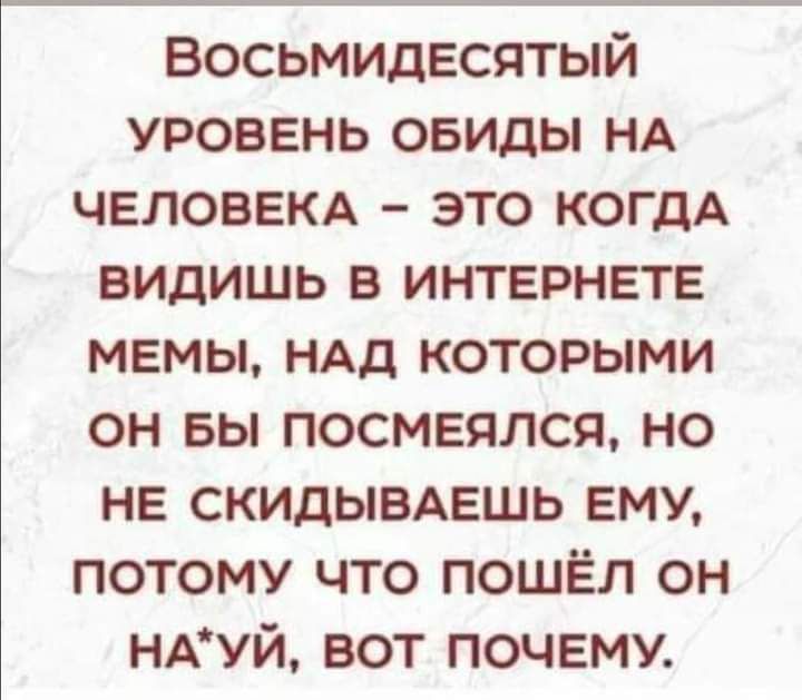 ВОСЫМИДЕСЯТЫЙ УРОВЕНЬ ОБИДЫ НА ЧЕЛОВЕКА ЭТО КОГДА ВИДИШЬ В ИНТЕРНЕТЕ МЕМЫ НАД КОТОРЫМИ ОН БЫ ПОСМЕЯЛСЯ НО НЕ СКИДЫВАЕШЬ ЕМУ ПОтоМУ ЧТОо ПОШЁЛ ОН НАУЙ ВОТ ПОЧЕМУ