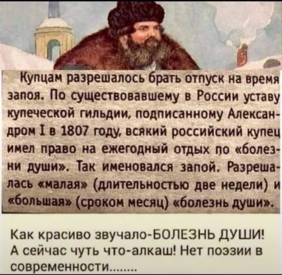 Купцам разрешалось брать отпуск на время запоя По существовавшему в России уставу купеческой гильдии подписанному Алексан дром Т в 1807 году всякий российский купец имел право на ежегодный отдых по болез ни души Так именовался запой Разреша лась малая длительностью две недели и большая сроком месяц болезнь души Как красиво звучало БОЛЕЗНЬ ДУШИ А сейчас чуть что алкаш Нет поэзии в современности