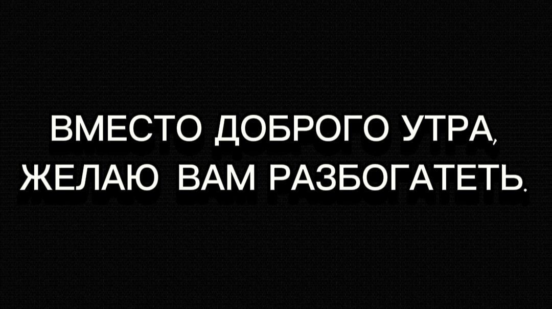 ВМЕСТО ДОБРОГО УТРА ЖЕЛАЮ ВАМ РАЗБОГАТЕТЬ