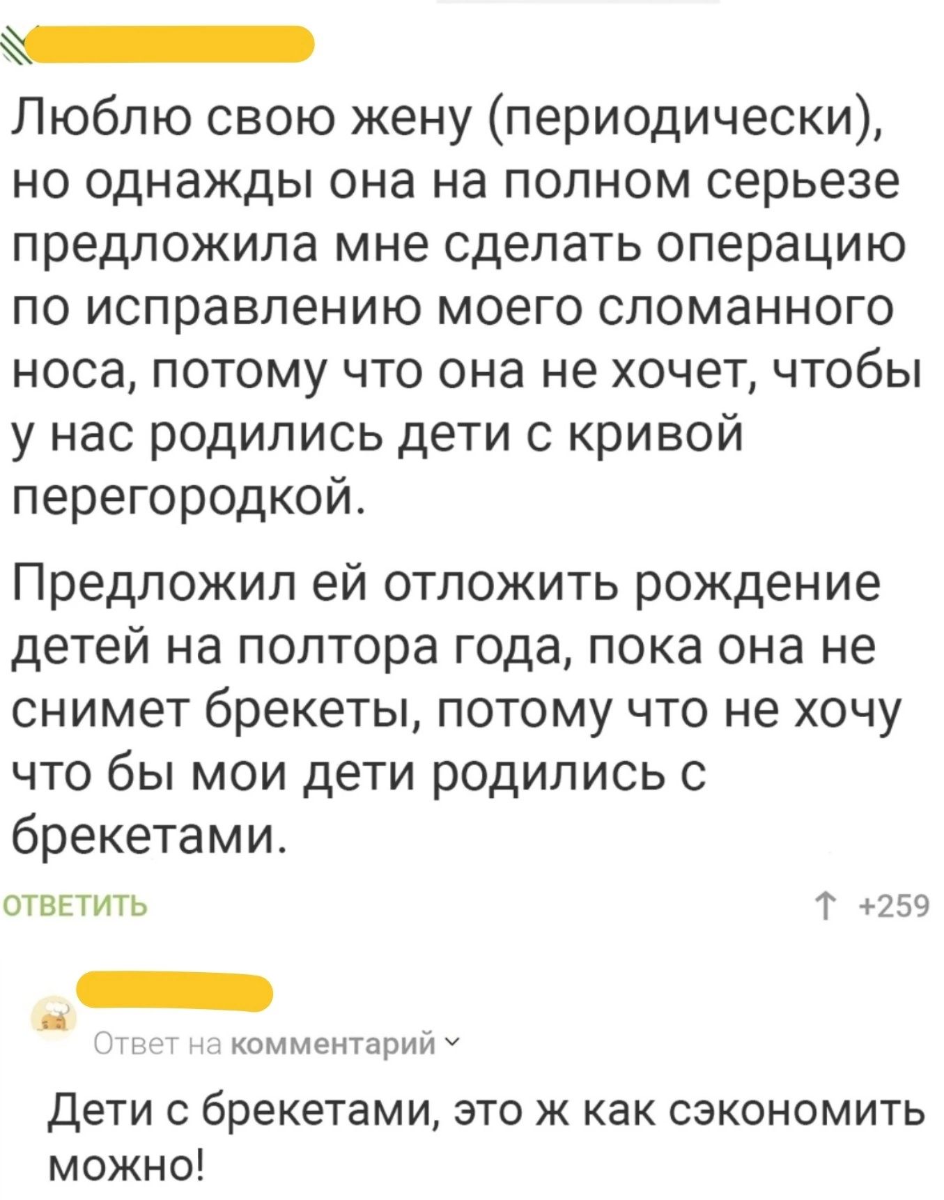 К Люблю свою жену периодически но однажды она на полном серьезе предложила мне сделать операцию по исправлению моего сломанного носа потому что она не хочет чтобы у нас родились дети с кривой перегородкой Предложил ей отложить рождение детей на полтора года пока она не снимет брекеты потому что не хочу что бы мои дети родились с брекетами ОТВЕТИТЬ Т 259 ж комментарий У Дети с брекетами это ж как с