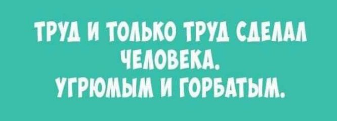 ТРУД И ТОЛЬКО ТРУД СДЕЛАЛ ЧЕЛОВЕКА УГРЮМЫМ И ГОРБАТЫМ